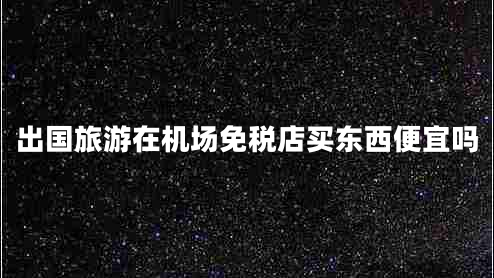 出國旅游在機場免稅店買東西便宜嗎