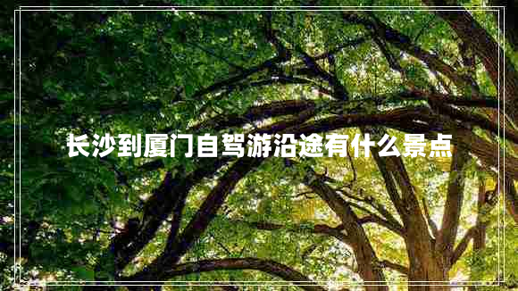 長(zhǎng)沙到廈門(mén)自駕游沿途有什么景點(diǎn)