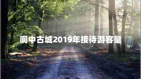 閬中古城2019年接待游客量 閬中古城2019年接待游客量