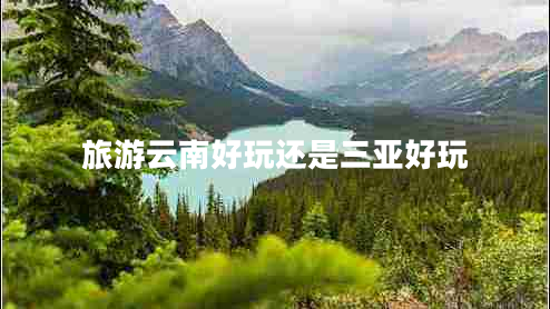 旅游云南好玩還是三亞好玩 旅游云南好玩還是三亞好玩