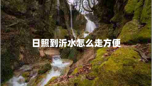 日照到沂水怎么走方便 日照到沂水怎么走方便