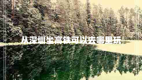 從深圳坐高鐵可以去哪里玩 從深圳坐高鐵可以去哪里玩