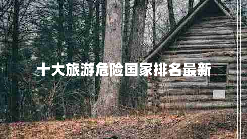 十大旅游危險(xiǎn)國(guó)家排名最新 十大旅游危險(xiǎn)國(guó)家排名最新