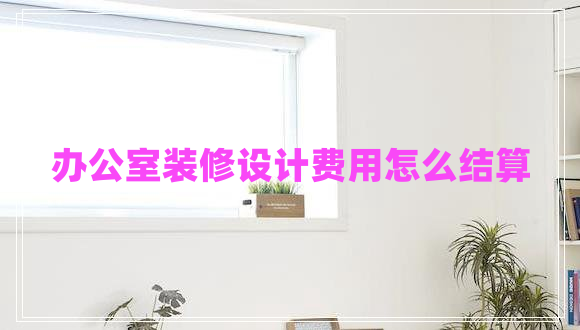 辦公室裝修設(shè)計費用怎么結(jié)算