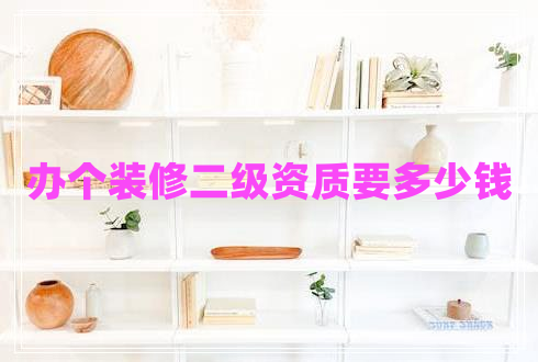 辦個(gè)裝修二級(jí)資質(zhì)要多少錢 辦個(gè)裝修二級(jí)資質(zhì)要多少錢