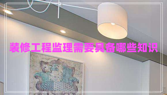 裝修工程監(jiān)理需要具備哪些知識(shí) 裝修工程監(jiān)理需要具備哪些知識(shí)
