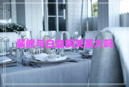 裝修與白血病關(guān)系大嗎 裝修與白血病關(guān)系大嗎