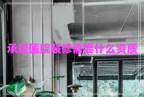 承接醫(yī)院裝修需要什么資質(zhì)