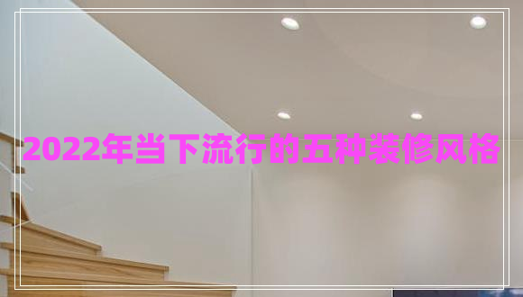 2022年當(dāng)下流行的五種裝修風(fēng)格