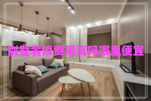 別墅裝修費(fèi)用高嗎哪里便宜