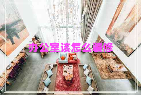 辦公室該怎么裝修 辦公室該怎么裝修